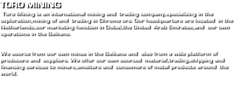 Toro mining Toro Mining is an international mining and trading company, specializing in the exploration, mining of and trading in Chrome ore. Our headquarters are located in the Netherlands, our marketing function in Dubai, the United Arab Emirates, and our own operations in the Balkans. We source from our own mines in the Balkans and also from a wide platform of producers and suppliers. We offer our own sourced material, trading, shipping and financing services to miners, smelters and consumers of metal products around the world. 