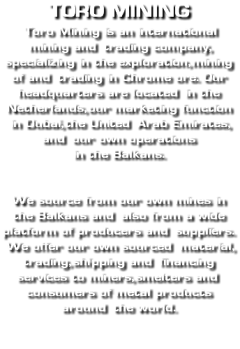 Toro mining Toro Mining is an international mining and trading company, specializing in the exploration, mining of and trading in Chrome ore. Our headquarters are located in the Netherlands, our marketing function in Dubai, the United Arab Emirates, and our own operations  in the Balkans. We source from our own mines in the Balkans and also from a wide platform of producers and suppliers. We offer our own sourced material, trading, shipping and financing services to miners, smelters and consumers of metal products around the world. 