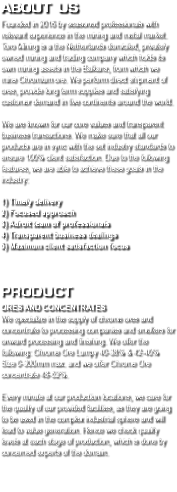 About us
Founded in 2016 by seasoned professionals with relevant experience in the mining and metal market. Toro Mining is a the Netherlands domiciled, privately owned mining and trading company which holds its own mining assets in the Balkans, from which we mine Chromium ore. We perform direct shipment of ores, provide long term supplies and satisfying customer demand in five continents around the world. We are known for our core values and transparent business transactions. We make sure that all our products are in sync with the set industry standards to ensure 100% client satisfaction. Due to the following features, we are able to achieve these goals in the industry: 1) Timely delivery
2) Focused approach 3) Adroit team of professionals
4) Transparent business dealings
5) Maximum client satisfaction focus  
Product
Ores and concentrates
We specialize in the supply of chrome ores and concentrate to processing companies and smelters for onward processing and finishing. We offer the following: Chrome Ore Lumpy 40-38% & 42-40% Size 0-300mm max. and we offer Chrome Ore concentrate 48-52%. Every minute at our production locations, we care for the quality of our provided facilities, as they are going to be used in the complex industrial sphere and will lead to value generation. Hence we check quality levels at each stage of production, which is done by concerned experts of the domain. 